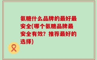 氨糖什么品牌的最好最安全(哪个氨糖品牌最安全有效？推荐最好的选择)