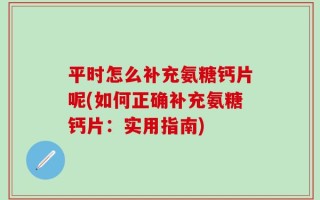 平时怎么补充氨糖钙片呢(如何正确补充氨糖钙片：实用指南)