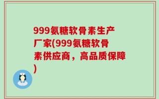 999氨糖软骨素生产厂家(999氨糖软骨素供应商，高品质保障)