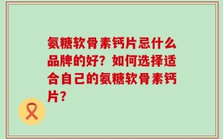 氨糖软骨素钙片忌什么品牌的好？如何选择适合自己的氨糖软骨素钙片？