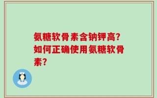 氨糖软骨素含钠钾高？如何正确使用氨糖软骨素？