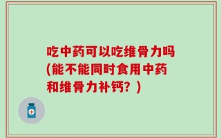 吃中药可以吃维骨力吗(能不能同时食用中药和维骨力补钙？)