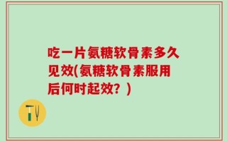 吃一片氨糖软骨素多久见效(氨糖软骨素服用后何时起效？)