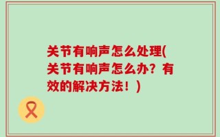 关节有响声怎么处理(关节有响声怎么办？有效的解决方法！)