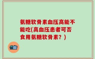 氨糖软骨素血压高能不能吃(高血压患者可否食用氨糖软骨素？)