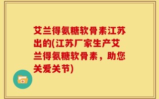 艾兰得氨糖软骨素江苏出的(江苏厂家生产艾兰得氨糖软骨素，助您关爱关节)
