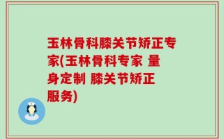 玉林骨科膝关节矫正专家(玉林骨科专家 量身定制 膝关节矫正 服务)