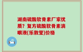 湖南硫酸软骨素厂家优质？复方硫酸软骨素滴眼液(乐敦莹)价格