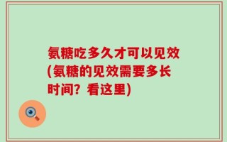 氨糖吃多久才可以见效(氨糖的见效需要多长时间？看这里)