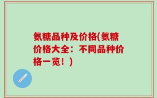 氨糖品种及价格(氨糖价格大全：不同品种价格一览！)
