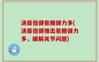 汤臣倍健氨糖健力多(汤臣倍健推出氨糖健力多，缓解关节问题)