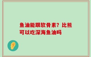 鱼油能跟软骨素？比熊可以吃深海鱼油吗