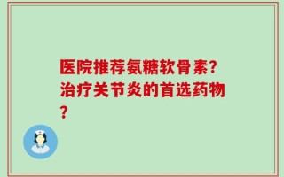 医院推荐氨糖软骨素？治疗关节炎的首选药物？