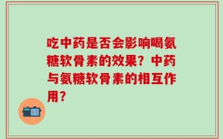 吃中药是否会影响喝氨糖软骨素的效果？中药与氨糖软骨素的相互作用？