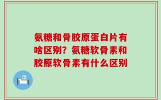 氨糖和骨胶原蛋白片有啥区别？氨糖软骨素和胶原软骨素有什么区别