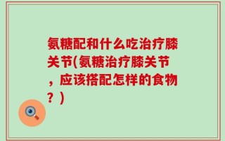 氨糖配和什么吃治疗膝关节(氨糖治疗膝关节，应该搭配怎样的食物？)