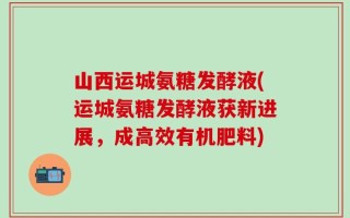 山西运城氨糖发酵液(运城氨糖发酵液获新进展，成高效有机肥料)