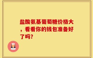 盐酸氨基葡萄糖价格大，看看你的钱包准备好了吗？
