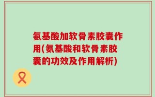 氨基酸加软骨素胶囊作用(氨基酸和软骨素胶囊的功效及作用解析)