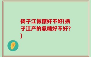 扬子江氨糖好不好(扬子江产的氨糖好不好？)