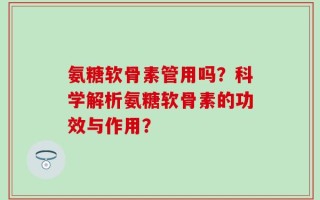 氨糖软骨素管用吗？科学解析氨糖软骨素的功效与作用？