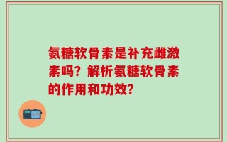 氨糖软骨素是补充雌激素吗？解析氨糖软骨素的作用和功效？