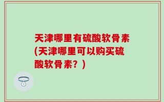 天津哪里有硫酸软骨素(天津哪里可以购买硫酸软骨素？)