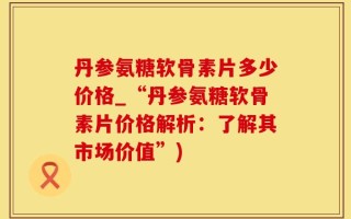 丹参氨糖软骨素片多少价格_“丹参氨糖软骨素片价格解析：了解其市场价值”)