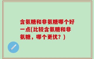 含氨糖和非氨糖哪个好一点(比较含氨糖和非氨糖，哪个更优？)