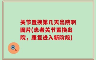 关节置换第几天出院啊图片(患者关节置换出院，康复进入新阶段)