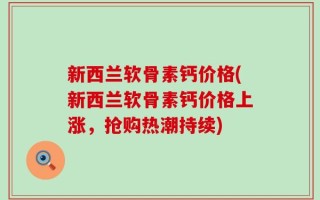 新西兰软骨素钙价格(新西兰软骨素钙价格上涨，抢购热潮持续)