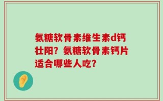 氨糖软骨素维生素d钙壮阳？氨糖软骨素钙片适合哪些人吃？