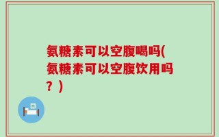 氨糖素可以空腹喝吗(氨糖素可以空腹饮用吗？)