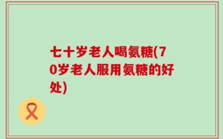 七十岁老人喝氨糖(70岁老人服用氨糖的好处)