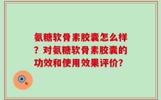 氨糖软骨素胶囊怎么样？对氨糖软骨素胶囊的功效和使用效果评价？