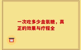 一次吃多少盒氨糖，真正的效果与疗程全