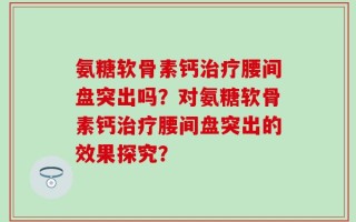 氨糖软骨素钙治疗腰间盘突出吗？对氨糖软骨素钙治疗腰间盘突出的效果探究？