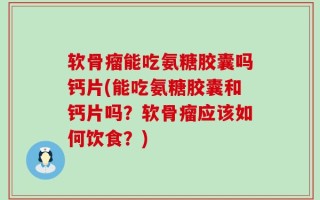 软骨瘤能吃氨糖胶囊吗钙片(能吃氨糖胶囊和钙片吗？软骨瘤应该如何饮食？)