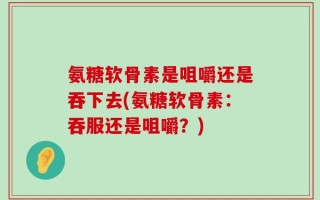 氨糖软骨素是咀嚼还是吞下去(氨糖软骨素：吞服还是咀嚼？)