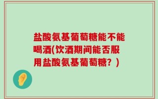 盐酸氨基葡萄糖能不能喝酒(饮酒期间能否服用盐酸氨基葡萄糖？)