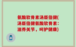 氨酸软骨素汤臣倍健(汤臣倍健氨酸软骨素：滋养关节，呵护健康)