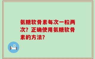 氨糖软骨素每次一粒两次？正确使用氨糖软骨素的方法？
