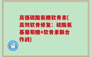 高强硫酸氨糖软骨素(高效软骨修复：硫酸氨基葡萄糖+软骨素联合作战)