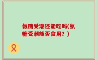 氨糖受潮还能吃吗(氨糖受潮能否食用？)