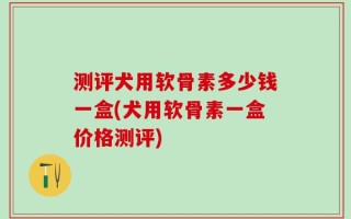 测评犬用软骨素多少钱一盒(犬用软骨素一盒价格测评)