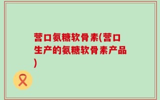 营口氨糖软骨素(营口生产的氨糖软骨素产品)