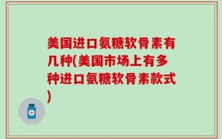 美国进口氨糖软骨素有几种(美国市场上有多种进口氨糖软骨素款式)