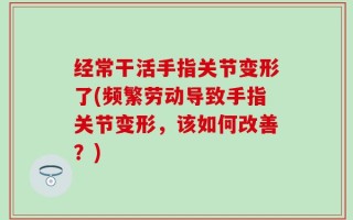 经常干活手指关节变形了(频繁劳动导致手指关节变形，该如何改善？)