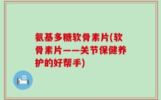 氨基多糖软骨素片(软骨素片——关节保健养护的好帮手)