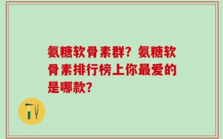 氨糖软骨素群？氨糖软骨素排行榜上你最爱的是哪款？